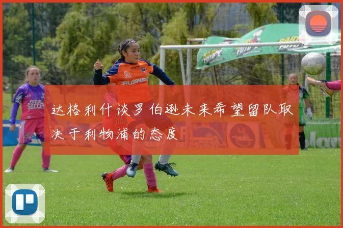 达格利什谈罗伯逊未来希望留队取决于利物浦的态度