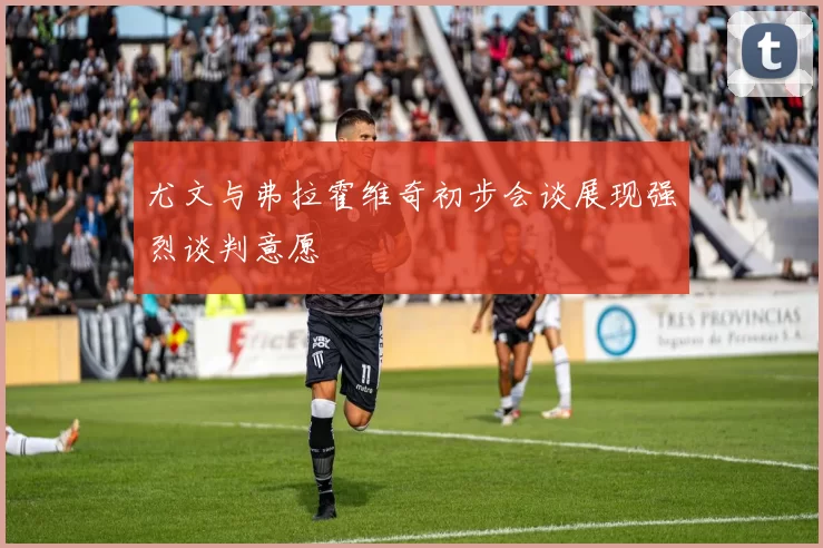 尤文与弗拉霍维奇初步会谈展现强烈谈判意愿