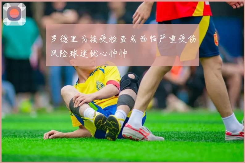 罗德里戈接受检查或面临严重受伤风险球迷忧心忡忡