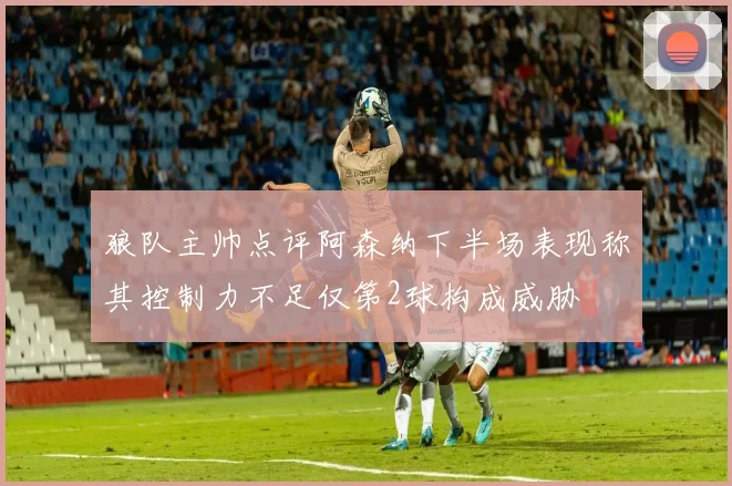 狼队主帅点评阿森纳下半场表现称其控制力不足仅第2球构成威胁