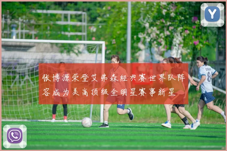 张博源荣登艾弗森经典赛世界队阵容成为美高顶级全明星赛事新星