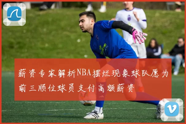 薪资专家解析NBA摆烂现象球队愿为前三顺位球员支付高额薪资