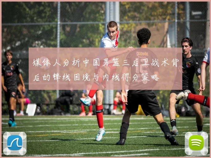 媒体人分析中国男篮三后卫战术背后的锋线困境与内线得分策略