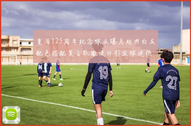 皇马125周年纪念球衣曝光经典白灰配色搭配复古队徽设计引发球迷热议