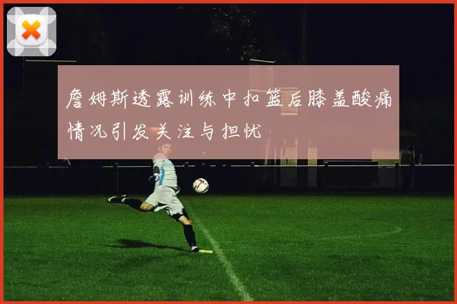 詹姆斯透露训练中扣篮后膝盖酸痛情况引发关注与担忧
