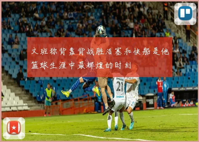 文班称背靠背战胜活塞和快船是他篮球生涯中最辉煌的时刻