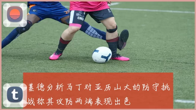 基德分析马丁对亚历山大的防守挑战称其攻防两端表现出色