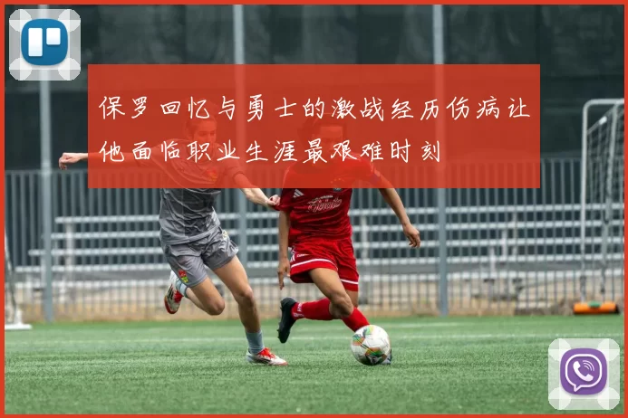 保罗回忆与勇士的激战经历伤病让他面临职业生涯最艰难时刻
