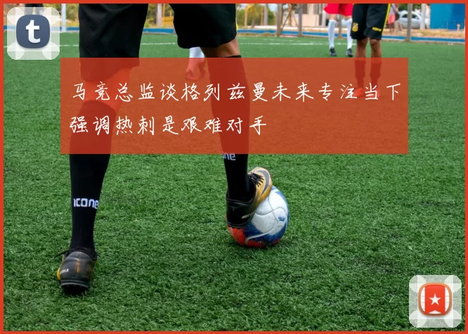 马竞总监谈格列兹曼未来专注当下强调热刺是艰难对手