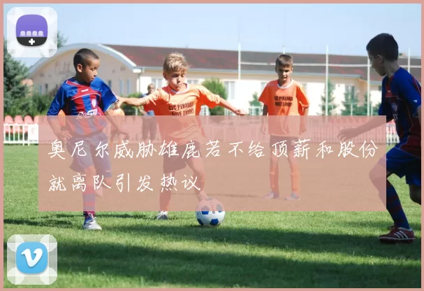 奥尼尔威胁雄鹿若不给顶薪和股份就离队引发热议