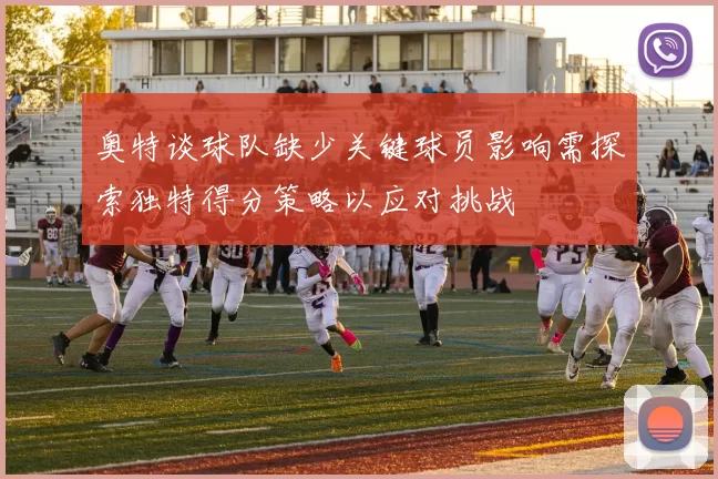 奥特谈球队缺少关键球员影响需探索独特得分策略以应对挑战