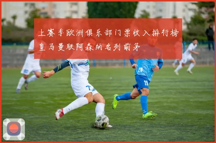 上赛季欧洲俱乐部门票收入排行榜皇马曼联阿森纳名列前茅